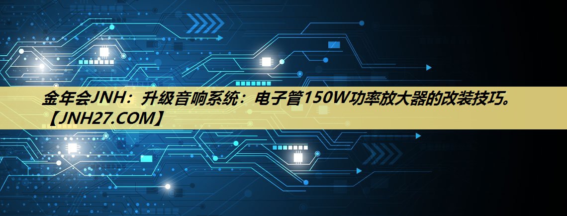 金年会JNH:升级音响系统:电子管150W功率放大器的改装技巧。 金年会JNH:升级音响系统:电子管150W功率放大器的改装技巧。