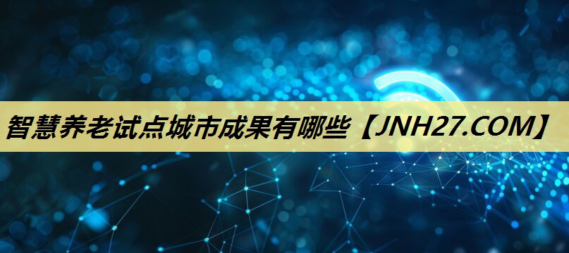 智慧养老试点城市成果有哪些 智慧养老试点城市成果有哪些