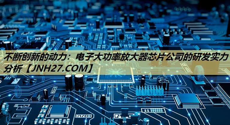 不断创新的动力:电子大功率放大器芯片公司的研发实力分析 不断创新的动力:电子大功率放大器芯片公司的研发实力分析