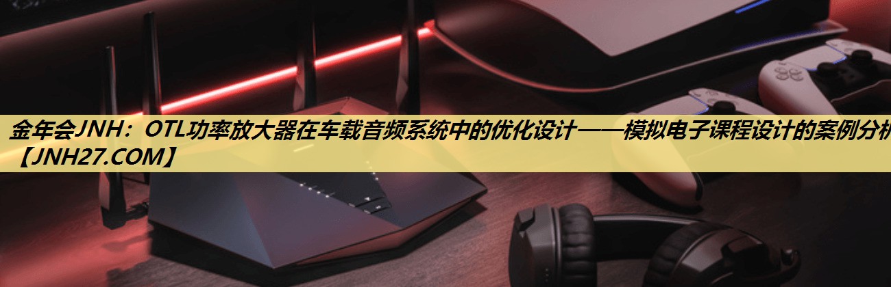 OTL功率放大器在车载音频系统中的优化设计——模拟电子课程设计的案例分析。 OTL功率放大器在车载音频系统中的优化设计——模拟电子课程设计的案例分析。